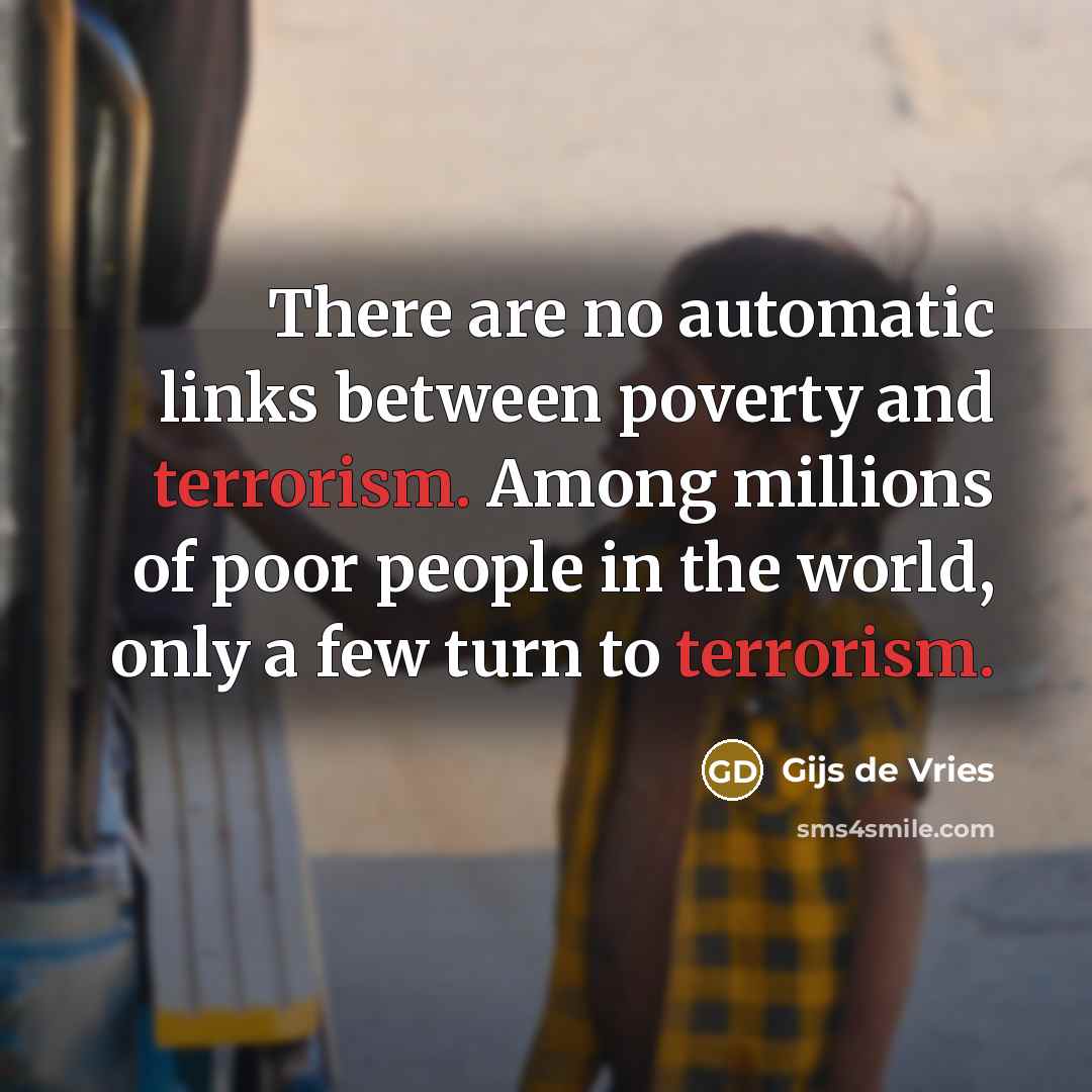 “There are no automatic links between poverty and terrorism. Among millions of poor people in the world, only a few turn to terrorism.” quote by Gijs de Vries
