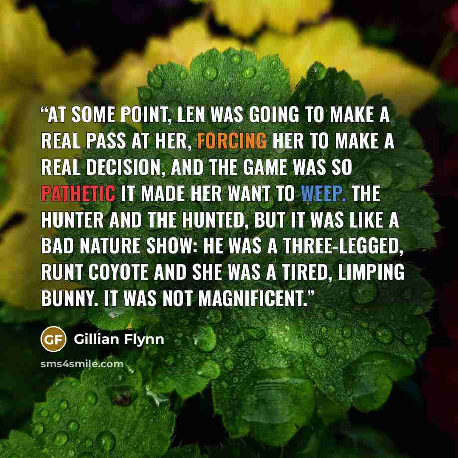 “At some point, Len was going to make a real pass at her, forcing her to make a real decision, and the game was so pathetic it made her want to weep. The hunter and the hunted, but it was like a bad nature show: He was a three-legged, runt coyote and she was a tired, limping bunny. It was not…” quote by Gillian Flynn