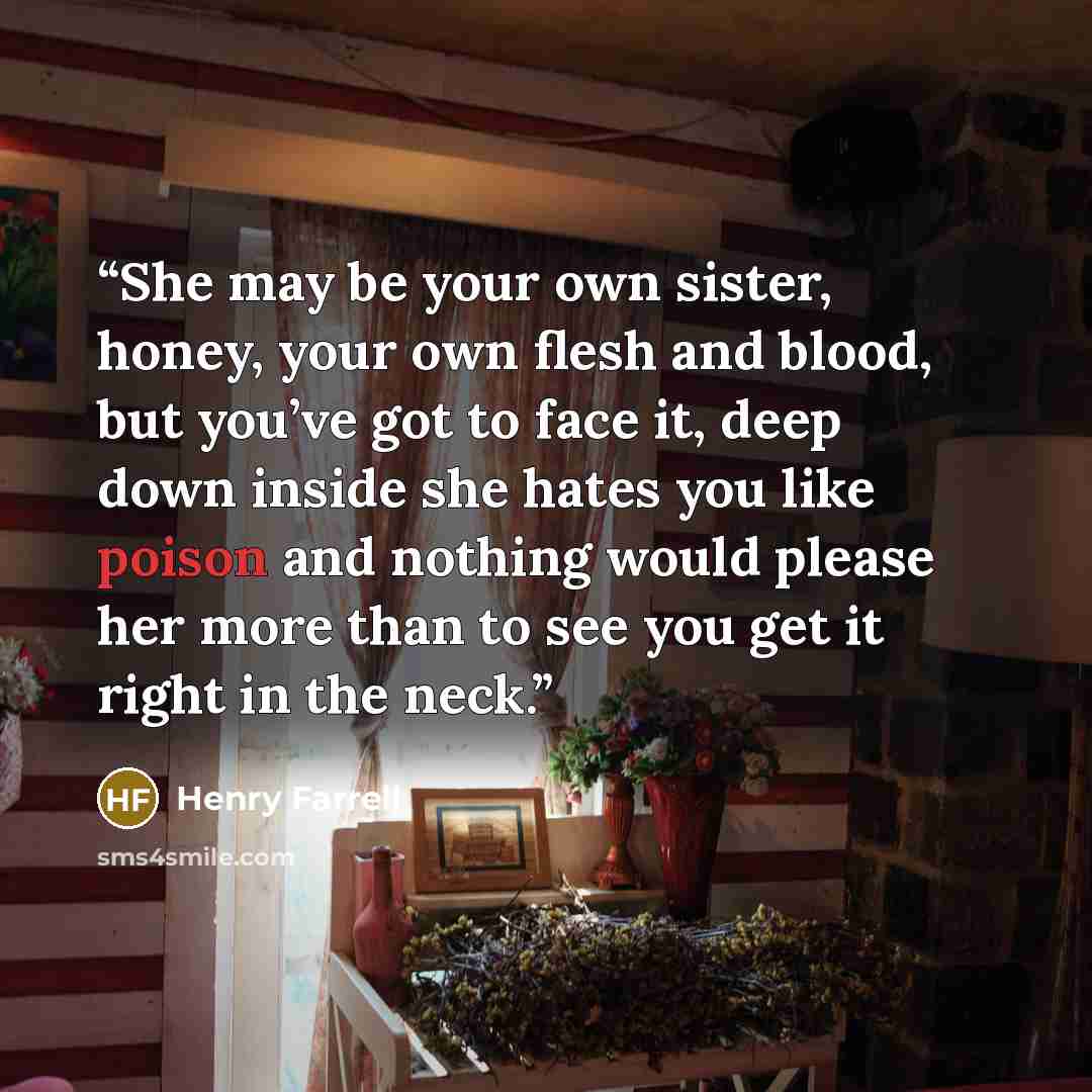 “She may be your own sister, honey, your own flesh and blood, but you’ve got to face it, deep down inside she hates you like poison and nothing would please her more than to see you get it right in the neck.” quote by Henry Farrell