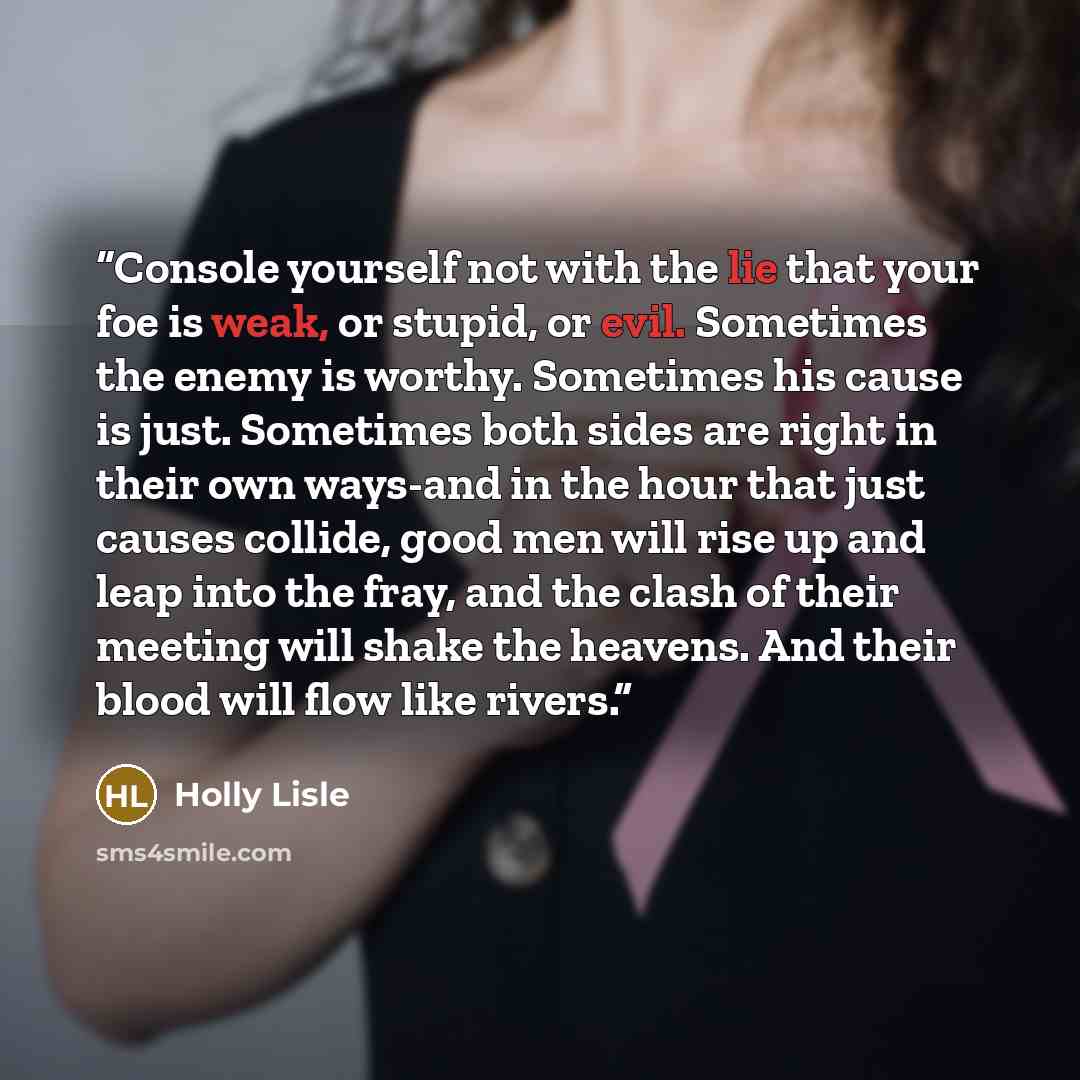 “Console yourself not with the lie that your foe is weak, or stupid, or evil. Sometimes the enemy is worthy. Sometimes his cause is just. Sometimes both sides are right in their own ways-and in the hour that just causes collide, good men will rise up and leap into the fray, and the clash of their…” quote by Holly Lisle