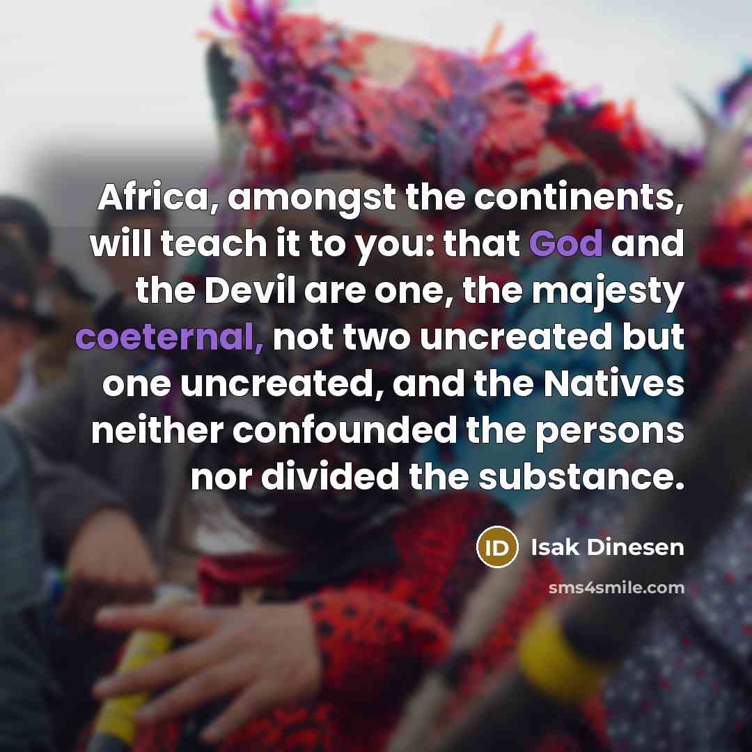 “Africa, amongst the continents, will teach it to you: that God and the Devil are one, the majesty coeternal, not two uncreated but one uncreated, and the Natives neither confounded the persons nor divided the substance.” quote by Isak Dinesen