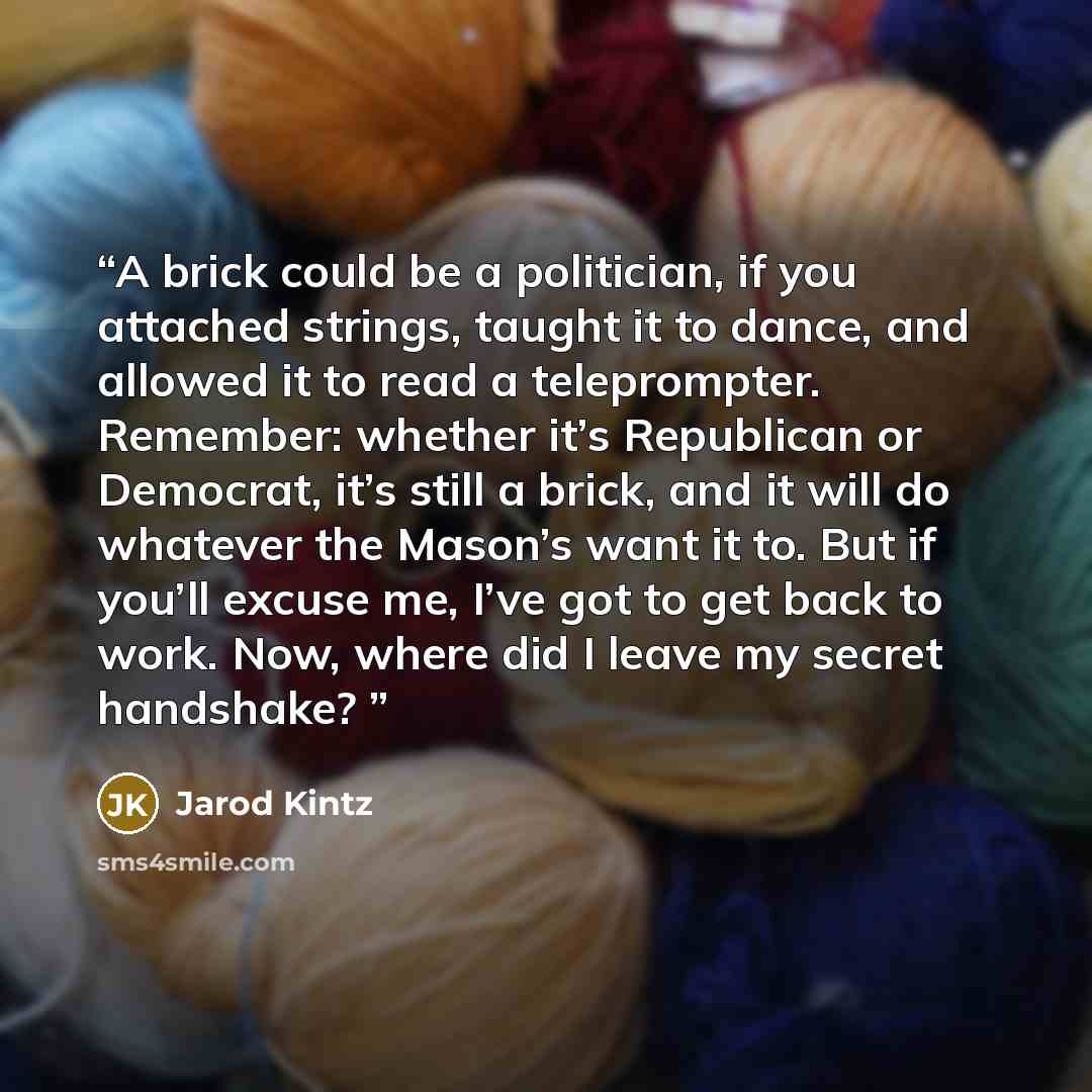 “A brick could be a politician, if you attached strings, taught it to dance, and allowed it to read a teleprompter. Remember: whether it’s Republican or Democrat, it’s still a brick, and it will do whatever the Mason’s want it to. But if you’ll excuse me, I’ve got to get back to work. Now, where…” quote by Jarod Kintz