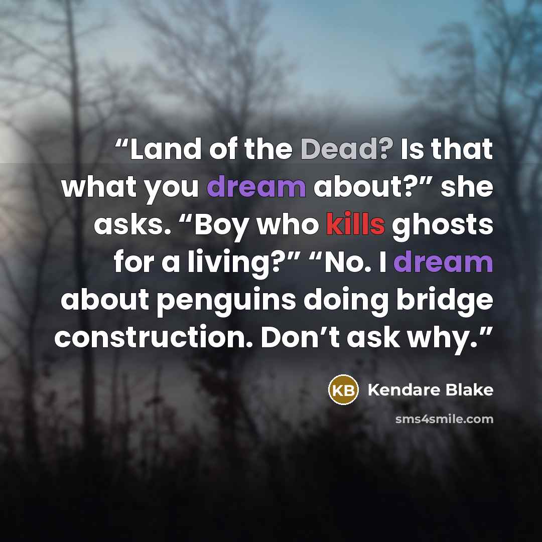 “Land of the Dead? Is that what you dream about?” she asks. “Boy who kills ghosts for a living?” “No. I dream about penguins doing bridge construction. Don’t ask why.” quote by Kendare Blake