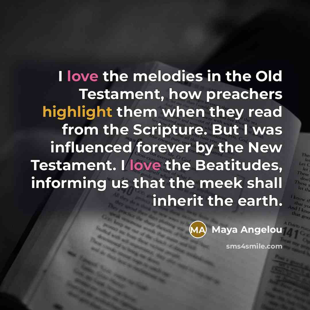 “I love the melodies in the Old Testament, how preachers highlight them when they read from the Scripture. But I was influenced forever by the New Testament. I love the Beatitudes, informing us that the meek shall inherit the earth.” quote by Maya Angelou