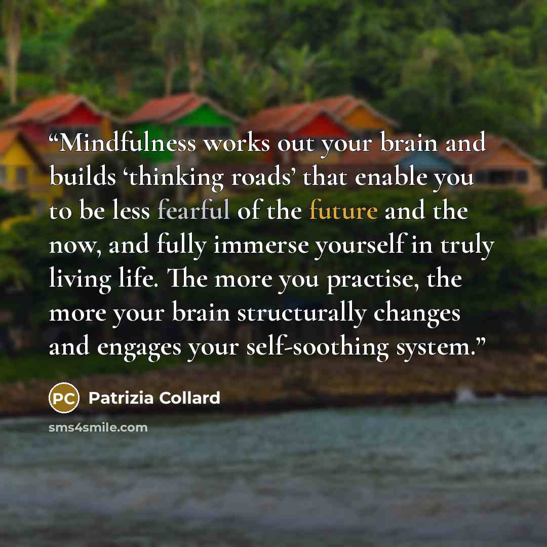 “Mindfulness works out your brain and builds ‘thinking roads’ that enable you to be less fearful of the future and the now, and fully immerse yourself in truly living life. The more you practise, the more your brain structurally changes and engages your self-soothing system.” quote by Patrizia Collard