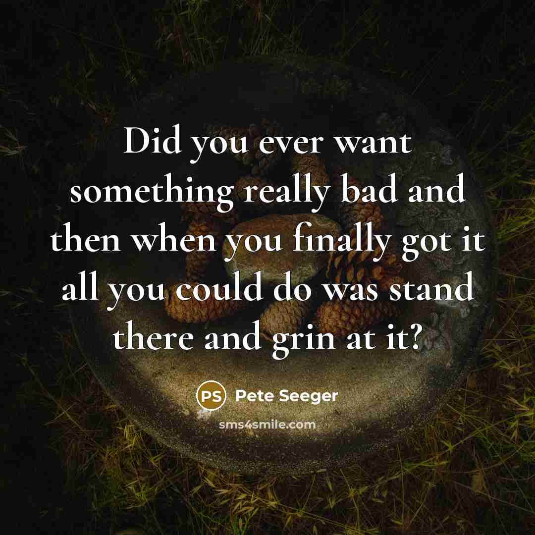 “Did you ever want something really bad and then when you finally got it all you could do was stand there and grin at it?” quote by Pete Seeger