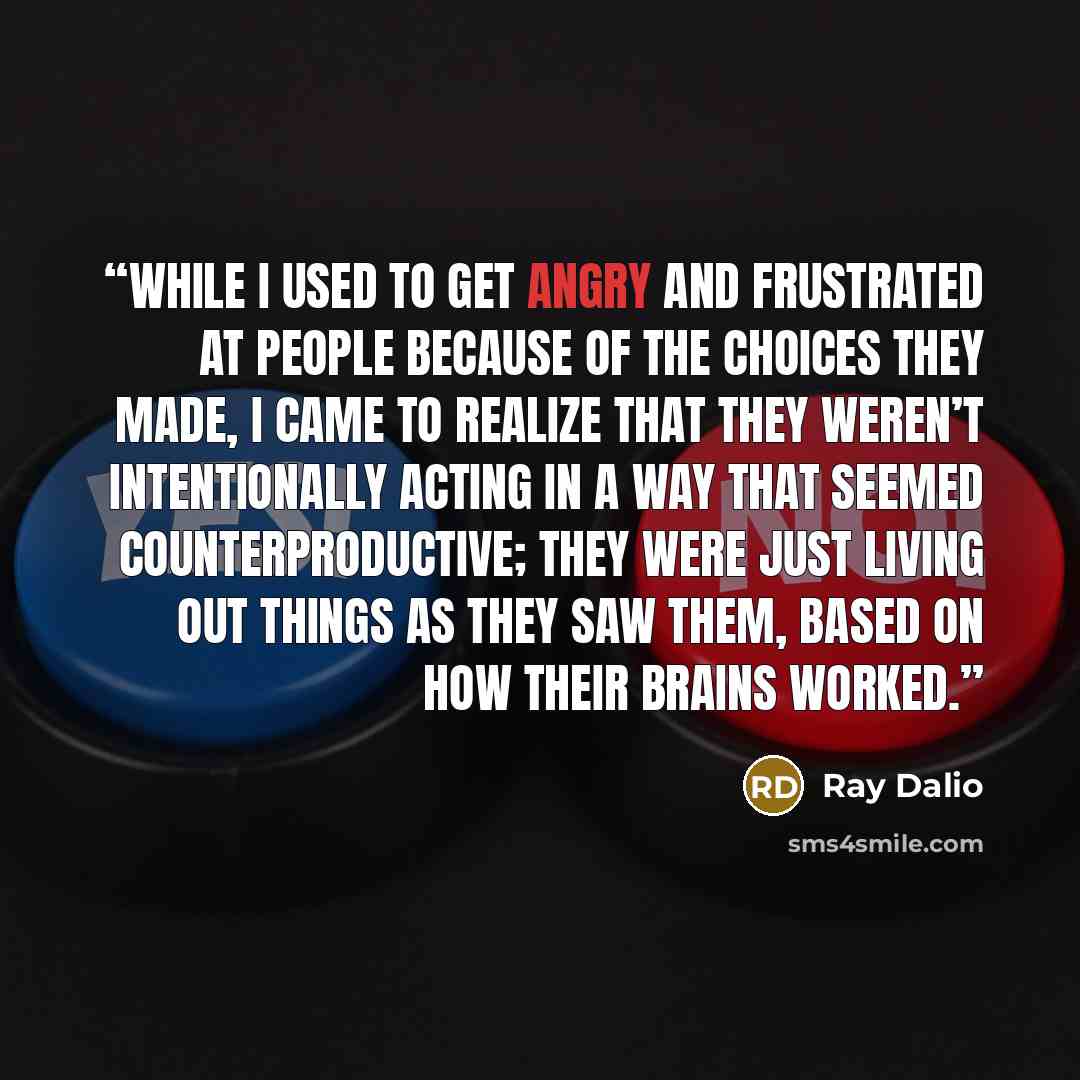 “While I used to get angry and frustrated at people because of the choices they made, I came to realize that they weren’t intentionally acting in a way that seemed counterproductive; they were just living out things as they saw them, based on how their brains worked.” quote by Ray Dalio