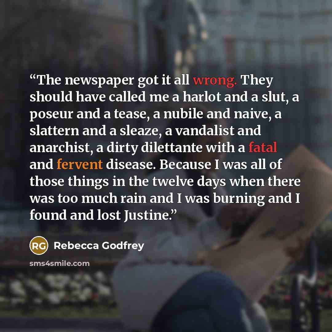 “The newspaper got it all wrong. They should have called me a harlot and a slut, a poseur and a tease, a nubile and naive, a slattern and a sleaze, a vandalist and anarchist, a dirty dilettante with a fatal and fervent disease. Because I was all of those things in the twelve days when there was too…” quote by Rebecca Godfrey