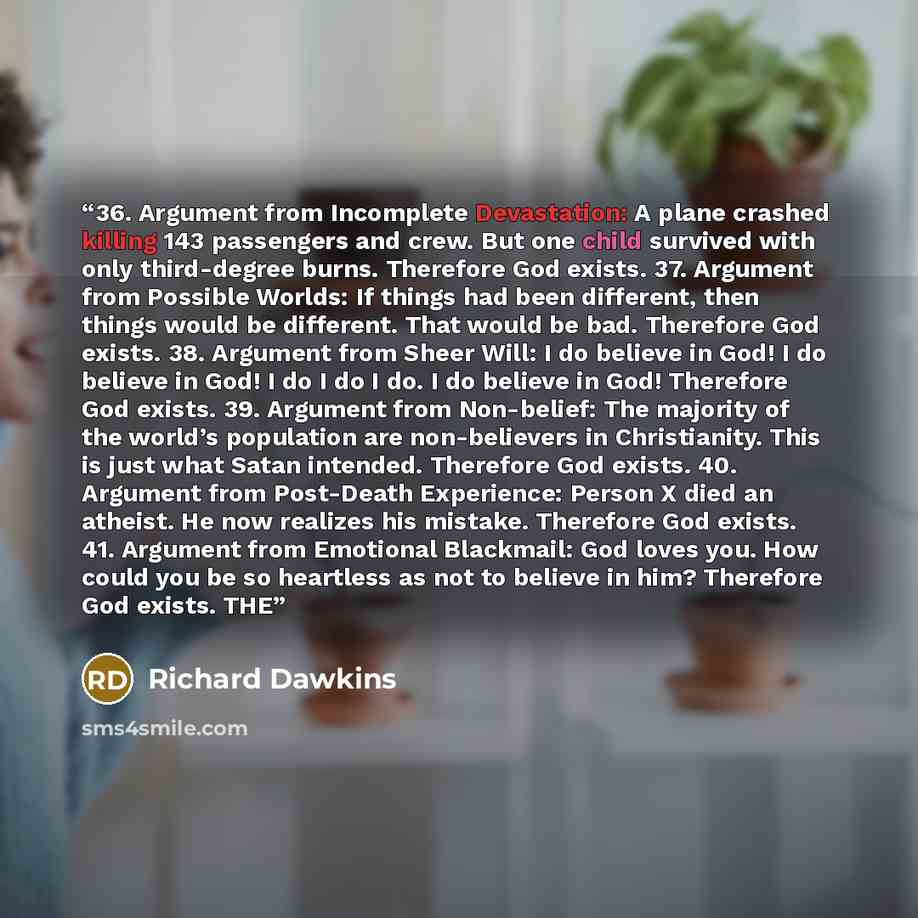 “36. Argument from Incomplete Devastation: A plane crashed killing 143 passengers and crew. But one child survived with only third-degree burns. Therefore God exists. 37. Argument from Possible Worlds: If things had been different, then things would be different. That would be bad. Therefore God…” quote by Richard Dawkins