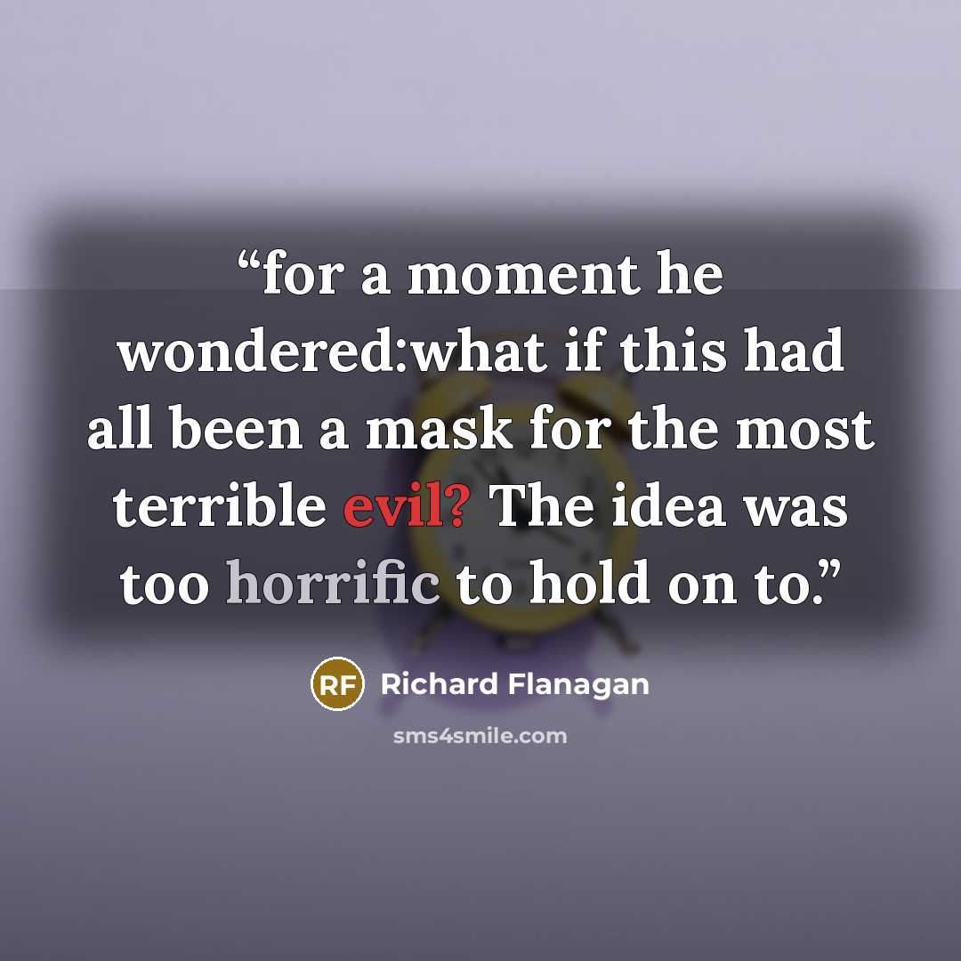 “for a moment he wondered:what if this had all been a mask for the most terrible evil? The idea was too horrific to hold on to.” quote by Richard Flanagan