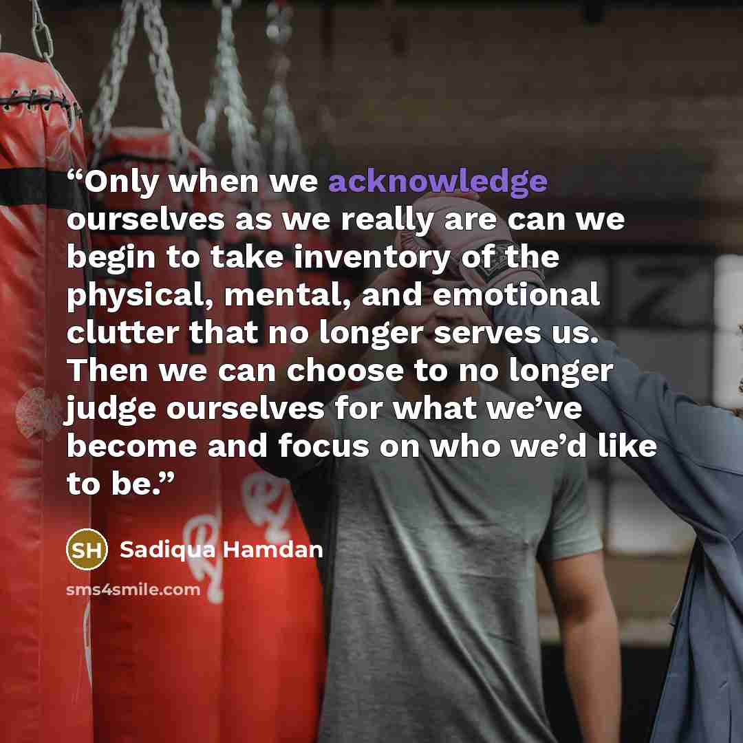 “Only when we acknowledge ourselves as we really are can we begin to take inventory of the physical, mental, and emotional clutter that no longer serves us. Then we can choose to no longer judge ourselves for what we’ve become and focus on who we’d like to be.” quote by Sadiqua Hamdan