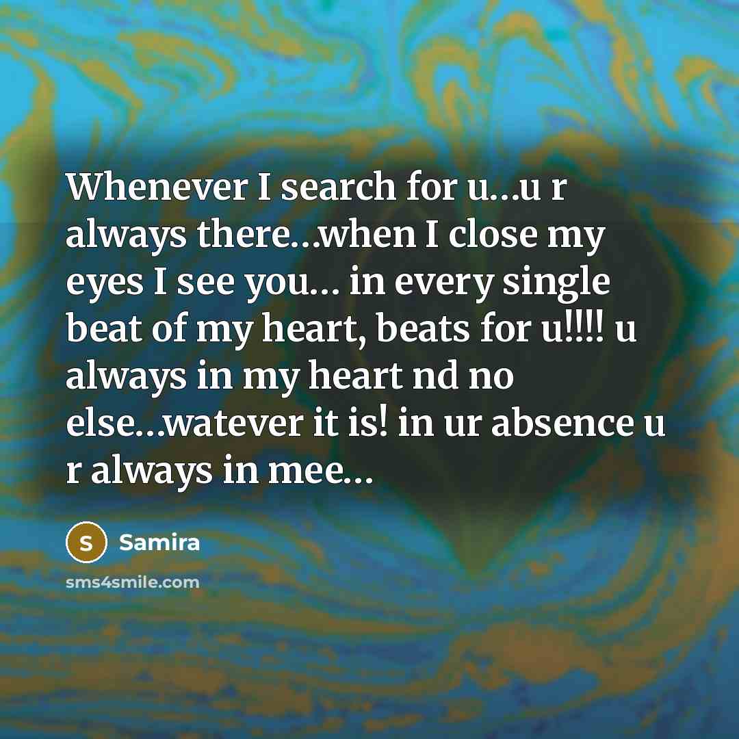 “Whenever I search for u…u r always there…when I close my eyes I see you… in every single beat of my heart, beats for u!!!! u always in my heart nd no else…watever it is! in ur absence u r always in mee…” quote by Samira