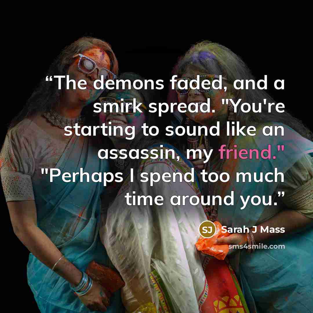 “The demons faded, and a smirk spread. "You're starting to sound like an assassin, my friend." "Perhaps I spend too much time around you.” quote by Sarah J Mass