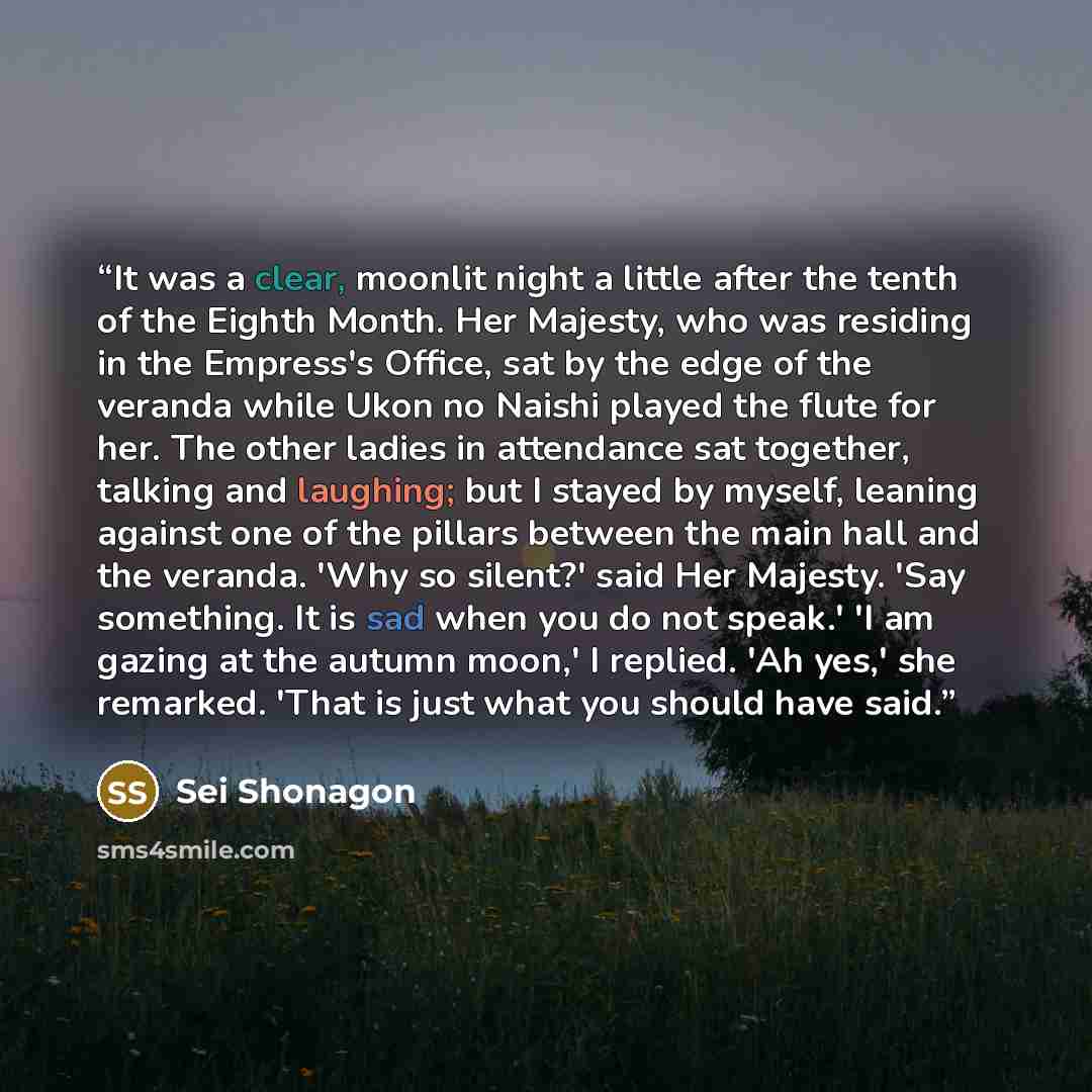 “It was a clear, moonlit night a little after the tenth of the Eighth Month. Her Majesty, who was residing in the Empress's Office, sat by the edge of the veranda while Ukon no Naishi played the flute for her. The other ladies in attendance sat together, talking and laughing; but I stayed by…” quote by Sei Shônagon