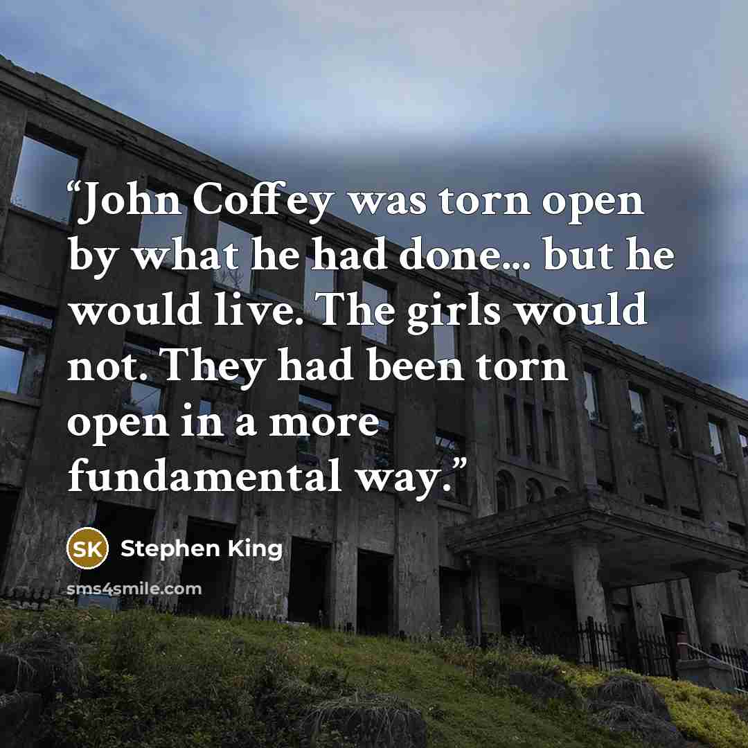 “John Coffey was torn open by what he had done... but he would live. The girls would not. They had been torn open in a more fundamental way.” quote by Stephen King