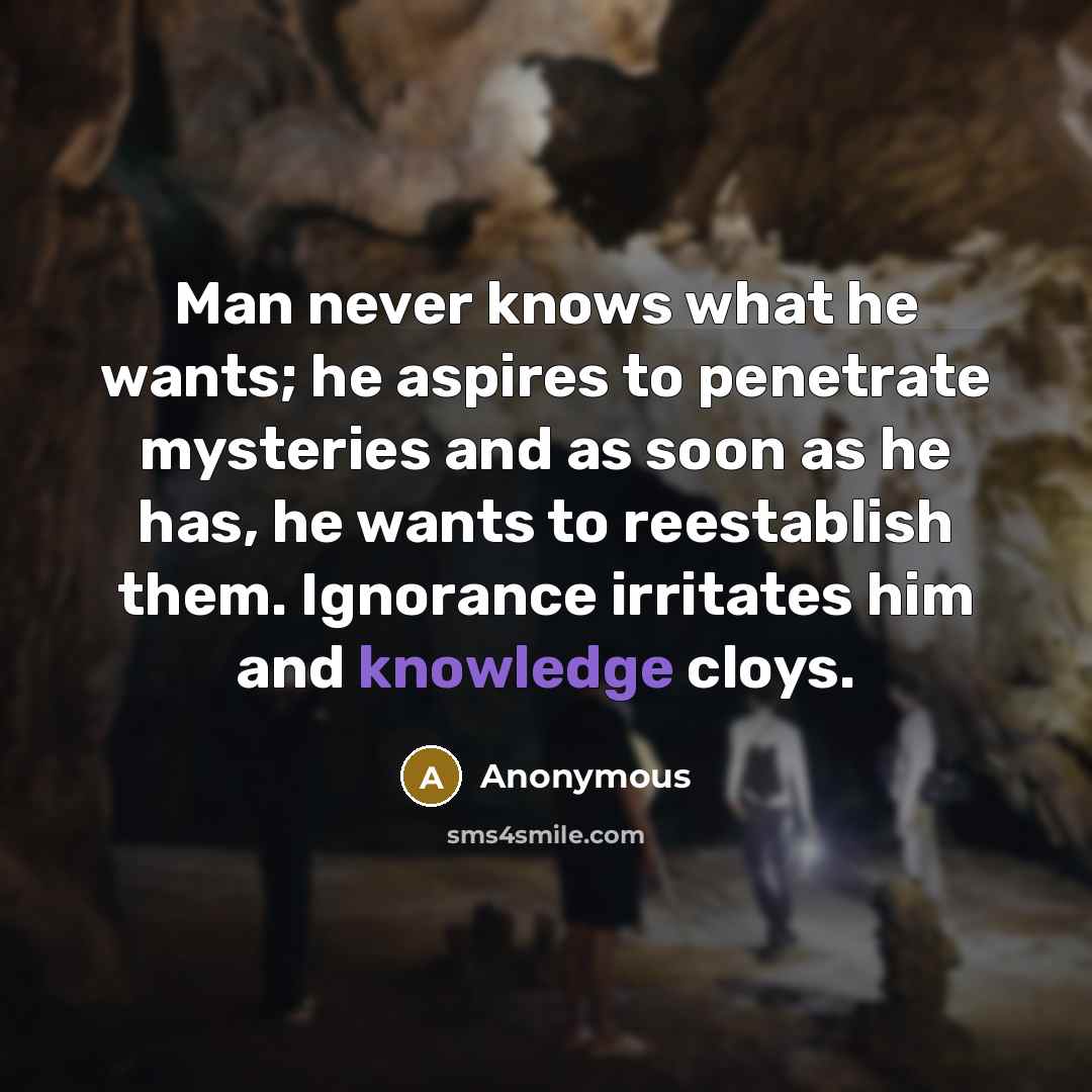 “Man never knows what he wants; he aspires to penetrate mysteries and as soon as he has, he wants to reestablish them. Ignorance irritates him and knowledge cloys.” quote by Anonymous