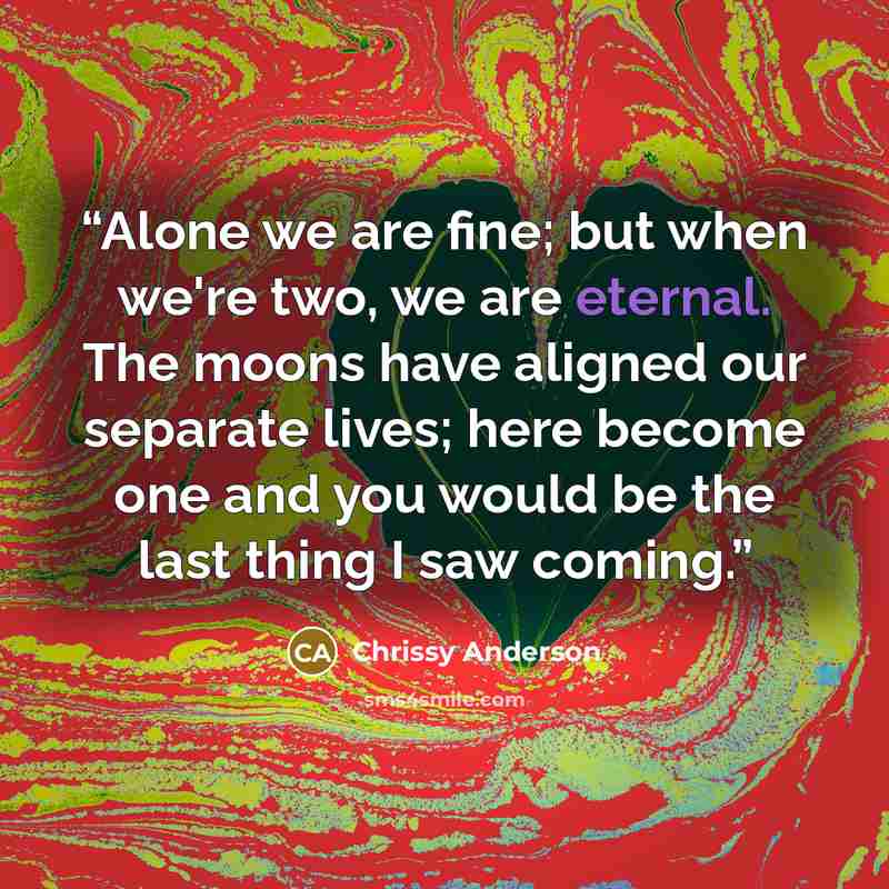 “Alone we are fine; but when we're two, we are eternal. The moons have aligned our separate lives; here become one and you would be the last thing I saw coming.” quote by Chrissy Anderson