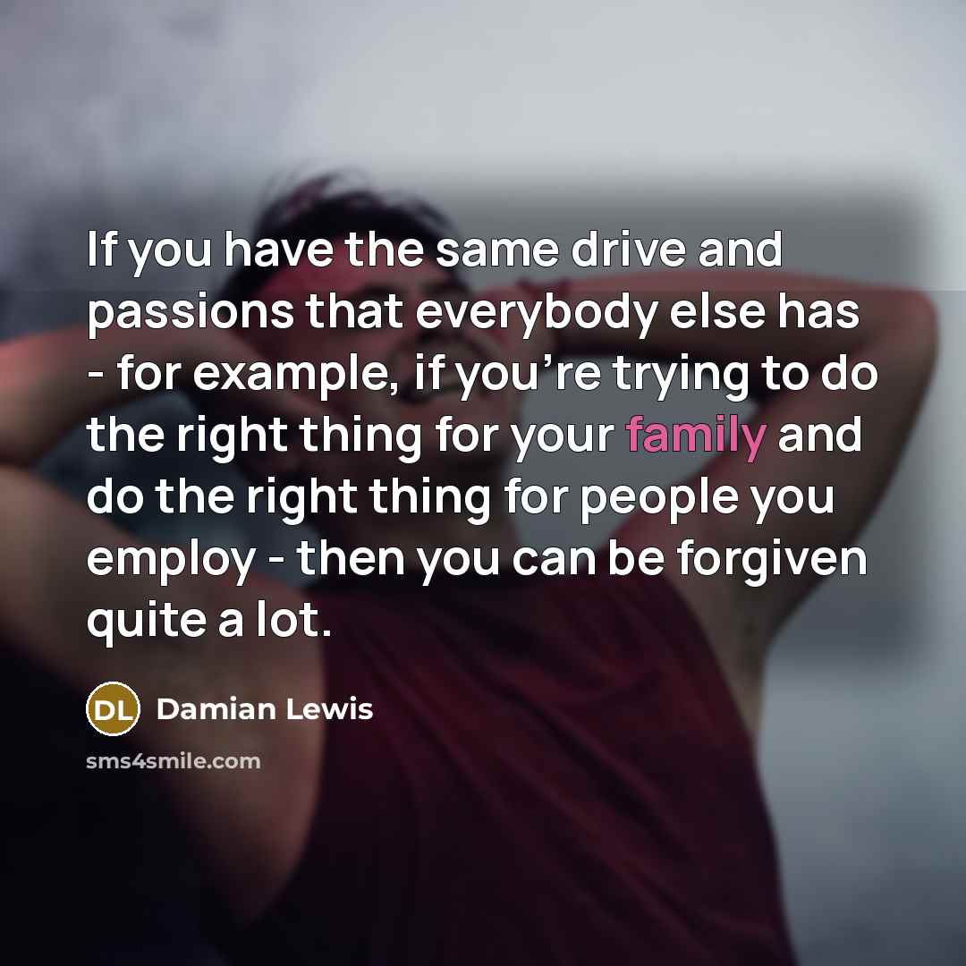 “If you have the same drive and passions that everybody else has - for example, if you're trying to do the right thing for your family and do the right thing for people you employ - then you can be forgiven quite a lot.” quote by Damian Lewis