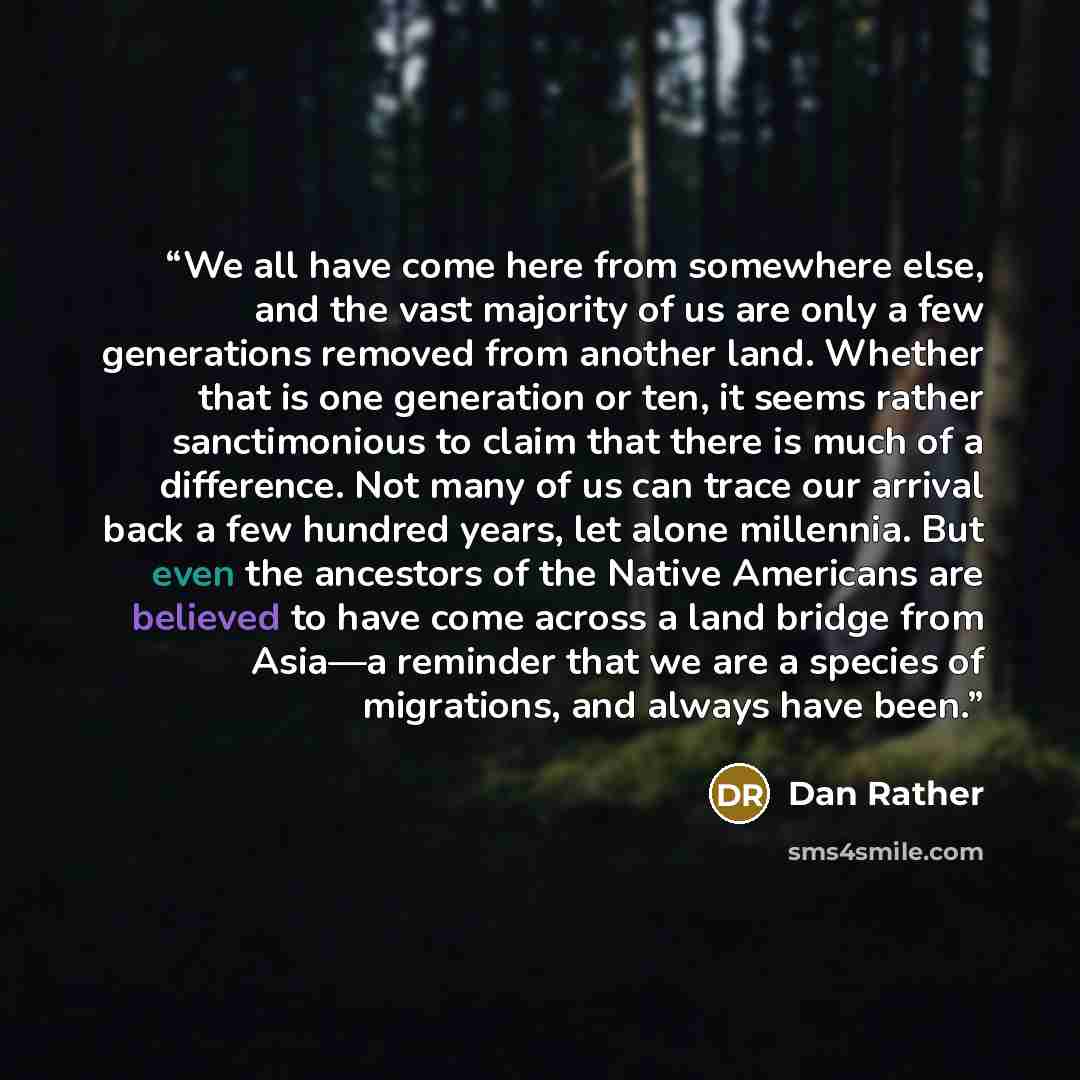 “We all have come here from somewhere else, and the vast majority of us are only a few generations removed from another land. Whether that is one generation or ten, it seems rather sanctimonious to claim that there is much of a difference. Not many of us can trace our arrival back a few hundred…” quote by Dan Rather