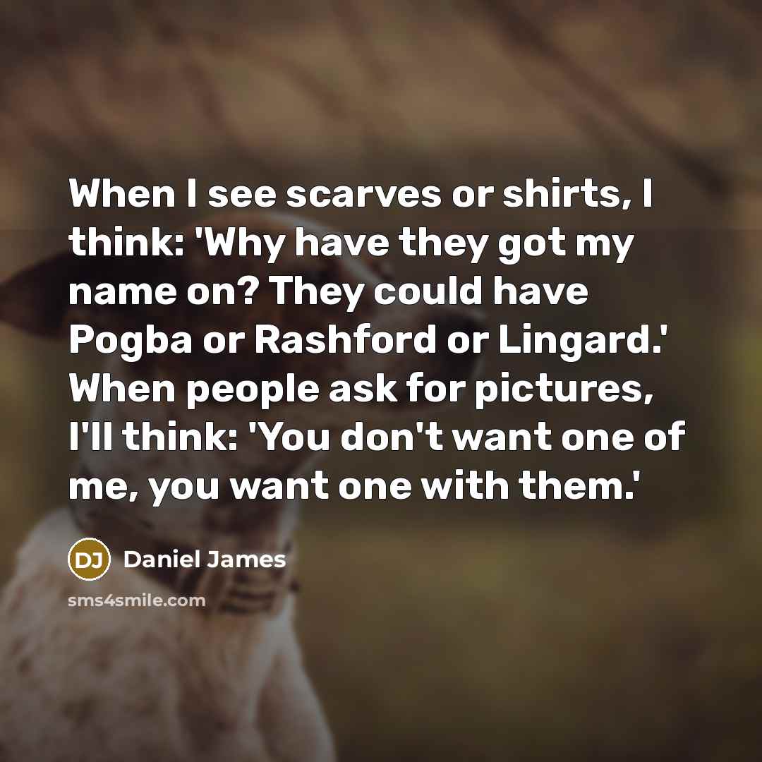 “When I see scarves or shirts, I think: 'Why have they got my name on? They could have Pogba or Rashford or Lingard.' When people ask for pictures, I'll think: 'You don't want one of me, you want one with them.'” quote by Daniel James