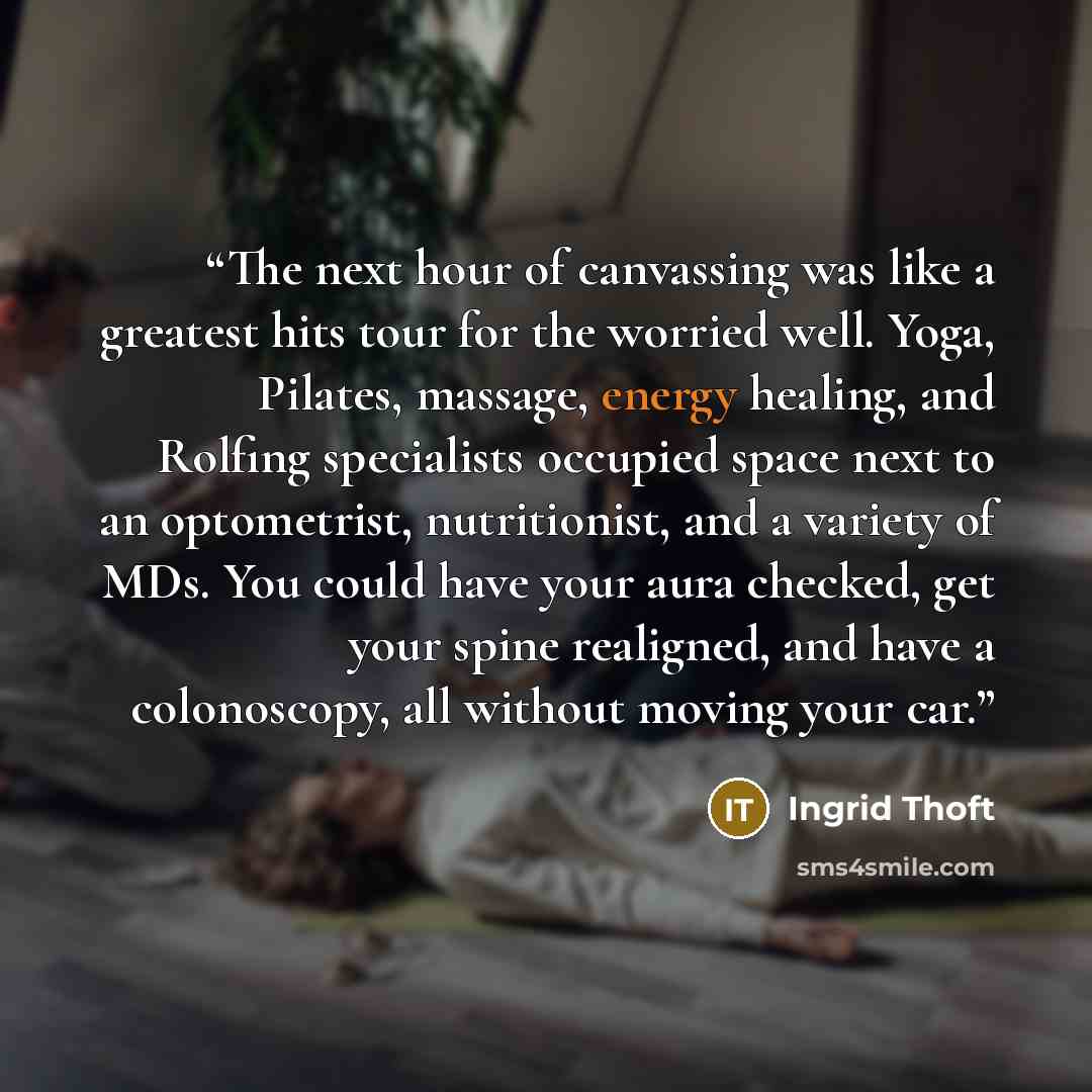 “The next hour of canvassing was like a greatest hits tour for the worried well. Yoga, Pilates, massage, energy healing, and Rolfing specialists occupied space next to an optometrist, nutritionist, and a variety of MDs. You could have your aura checked, get your spine realigned, and have a…” quote by Ingrid Thoft