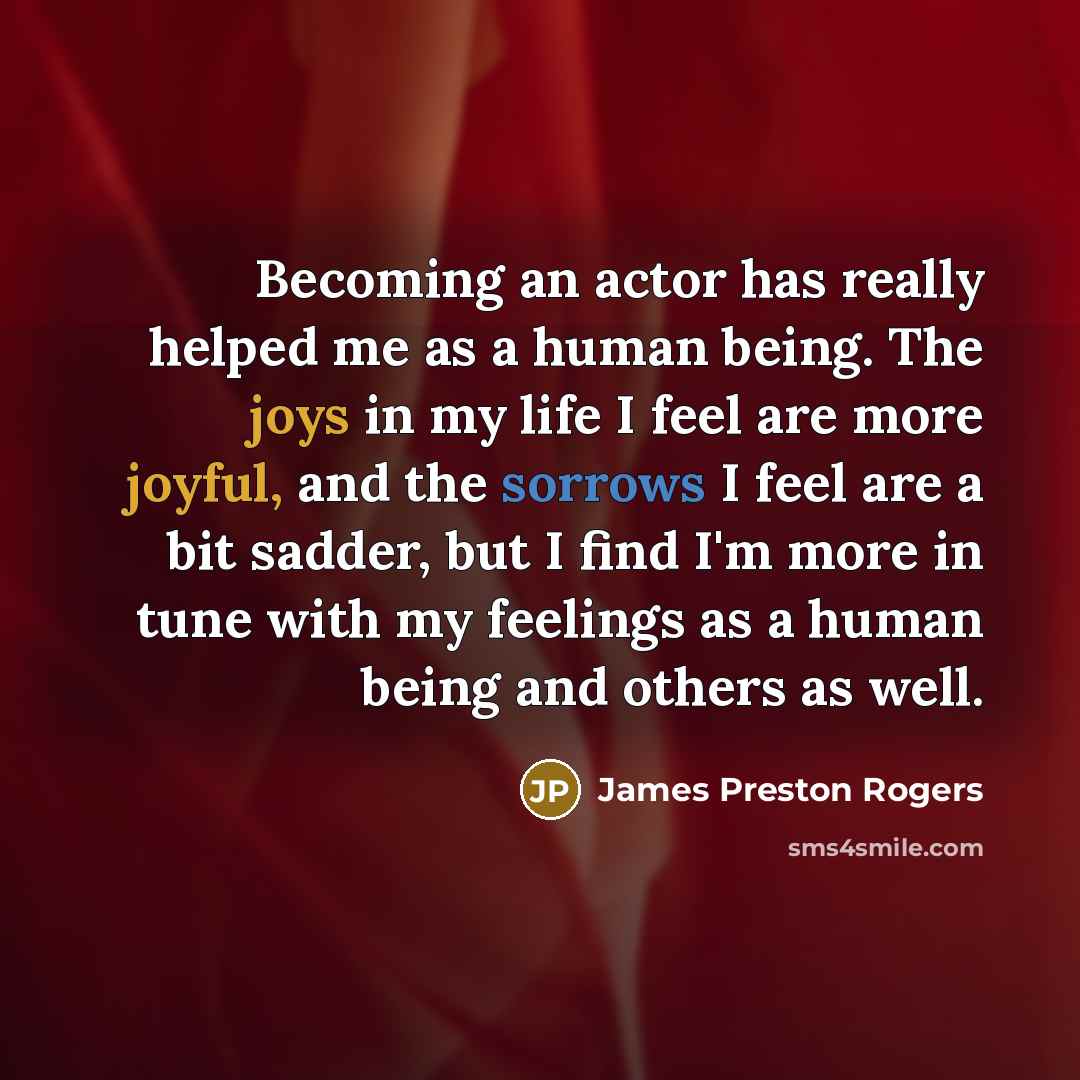 “Becoming an actor has really helped me as a human being. The joys in my life I feel are more joyful, and the sorrows I feel are a bit sadder, but I find I'm more in tune with my feelings as a human being and others as well.” quote by James Preston Rogers