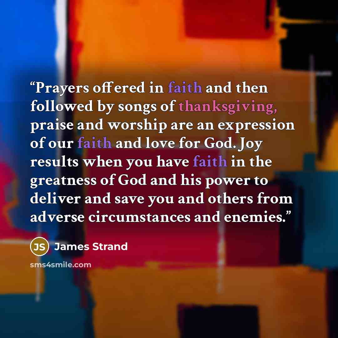 “Prayers offered in faith and then followed by songs of thanksgiving, praise and worship are an expression of our faith and love for God. Joy results when you have faith in the greatness of God and his power to deliver and save you and others from adverse circumstances and enemies.” quote by James Strand