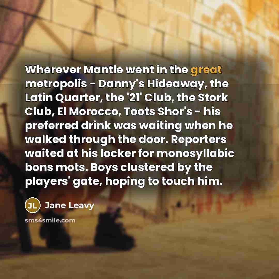 “Wherever Mantle went in the great metropolis - Danny's Hideaway, the Latin Quarter, the '21' Club, the Stork Club, El Morocco, Toots Shor's - his preferred drink was waiting when he walked through the door. Reporters waited at his locker for monosyllabic bons mots. Boys clustered by the players'…” quote by Jane Leavy