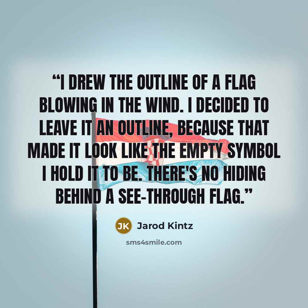“I drew the outline of a flag blowing in the wind. I decided to leave it an outline, because that made it look like the empty symbol I hold it to be. There's no hiding behind a see-through flag.” quote by Jarod Kintz