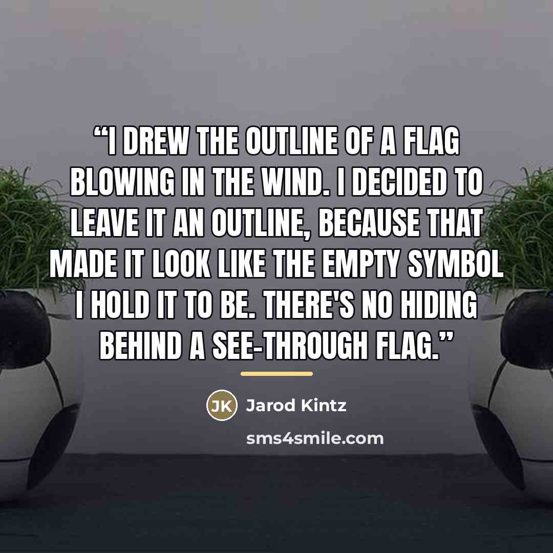 “I drew the outline of a flag blowing in the wind. I decided to leave it an outline, because that made it look like the empty symbol I hold it to be. There's no hiding behind a see-through flag.” quote by Jarod Kintz