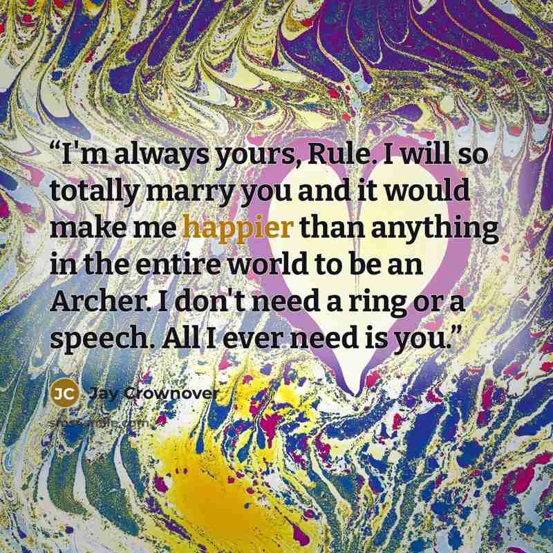“I'm always yours, Rule. I will so totally marry you and it would make me happier than anything in the entire world to be an Archer. I don't need a ring or a speech. All I ever need is you.” quote by Jay Crownover