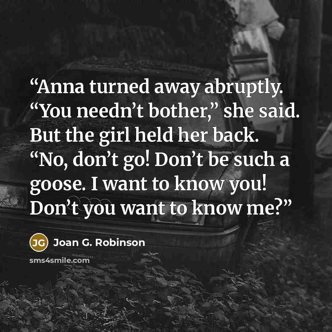 “Anna turned away abruptly. “You needn’t bother,” she said. But the girl held her back. “No, don’t go! Don’t be such a goose. I want to know you! Don’t you want to know me?” quote by Joan G. Robinson