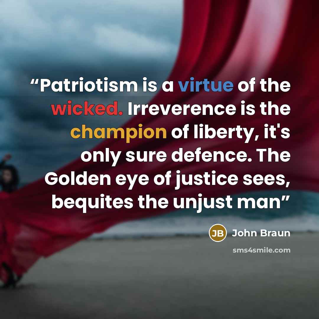 “Patriotism is a virtue of the wicked. Irreverence is the champion of liberty, it's only sure defence. The Golden eye of justice sees, bequites the unjust man” quote by John Braun