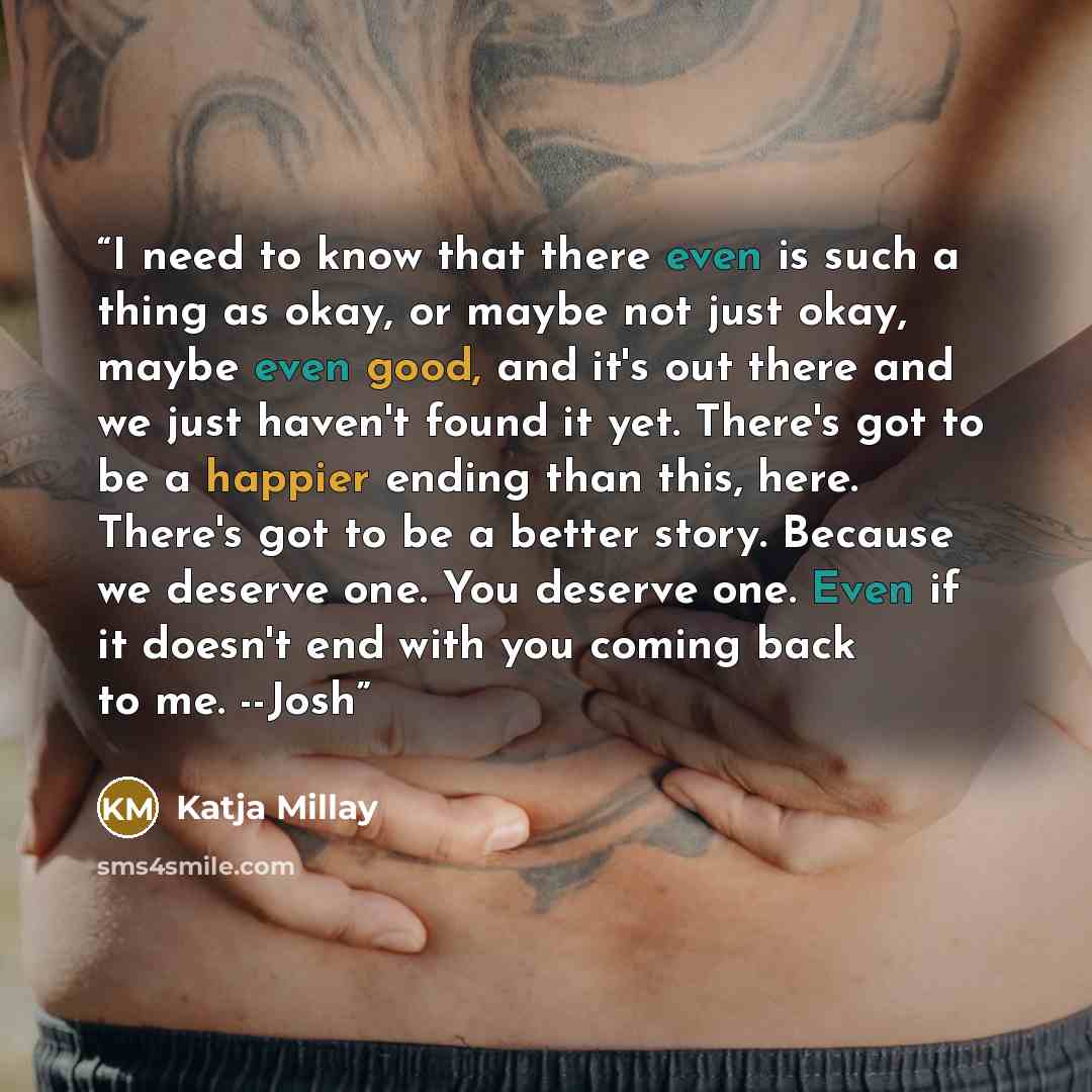 “I need to know that there even is such a thing as okay, or maybe not just okay, maybe even good, and it's out there and we just haven't found it yet. There's got to be a happier ending than this, here. There's got to be a better story. Because we deserve one. You deserve one. Even if it doesn't…” quote by Katja Millay
