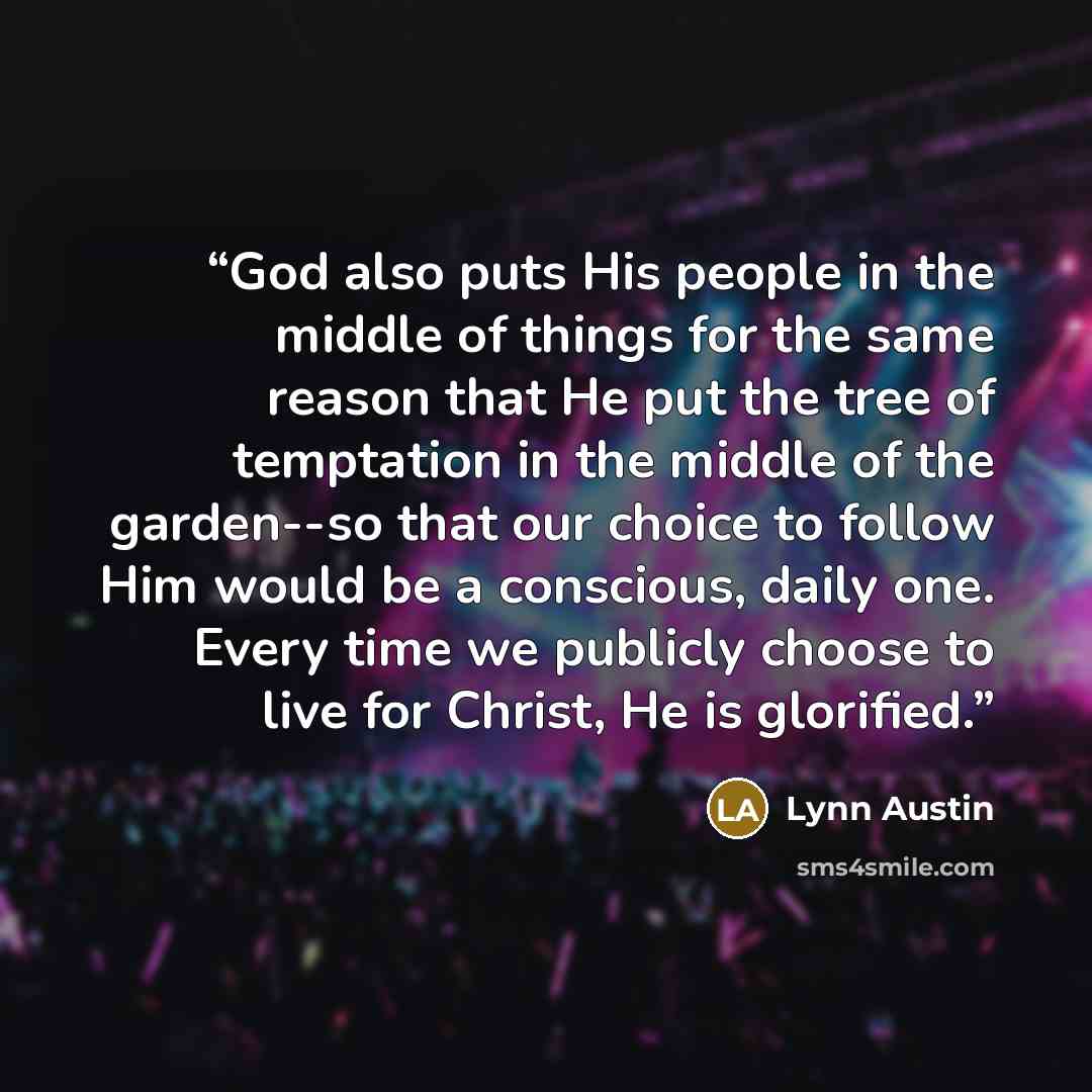 “God also puts His people in the middle of things for the same reason that He put the tree of temptation in the middle of the garden--so that our choice to follow Him would be a conscious, daily one. Every time we publicly choose to live for Christ, He is glorified.” quote by Lynn Austin