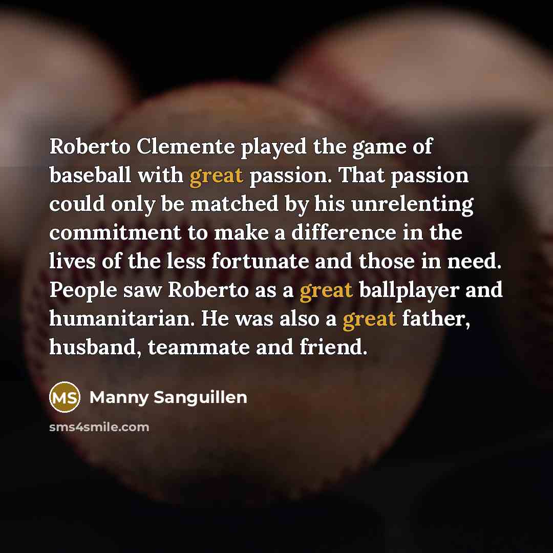 “Roberto Clemente played the game of baseball with great passion. That passion could only be matched by his unrelenting commitment to make a difference in the lives of the less fortunate and those in need. People saw Roberto as a great ballplayer and humanitarian. He was also a great father…” quote by Manny Sanguillen