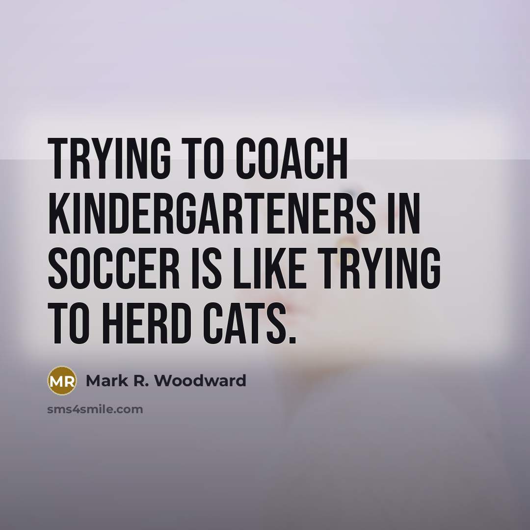 “Trying to coach kindergarteners in soccer is like trying to…” quote by Mark R. Woodward