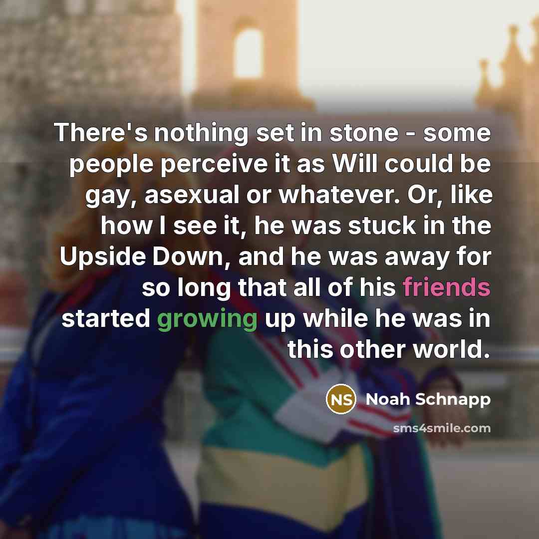 “There's nothing set in stone - some people perceive it as Will could be gay, asexual or whatever. Or, like how I see it, he was stuck in the Upside Down, and he was away for so long that all of his friends started growing up while he was in this other world.” quote by Noah Schnapp