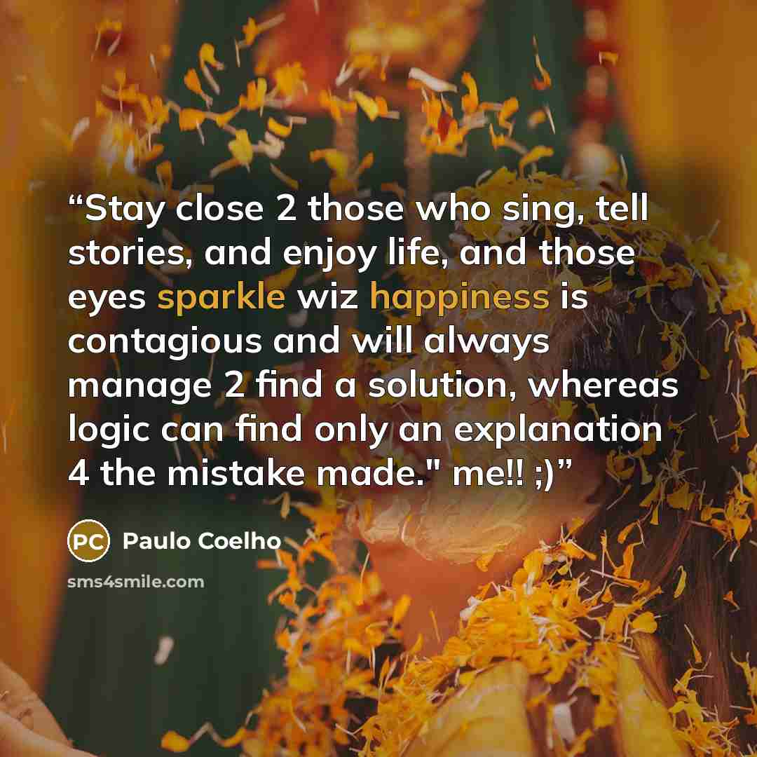 “Stay close 2 those who sing, tell stories, and enjoy life, and those eyes sparkle wiz happiness is contagious and will always manage 2 find a solution, whereas logic can find only an explanation 4 the mistake made." me!! ;)” quote by Paulo Coelho