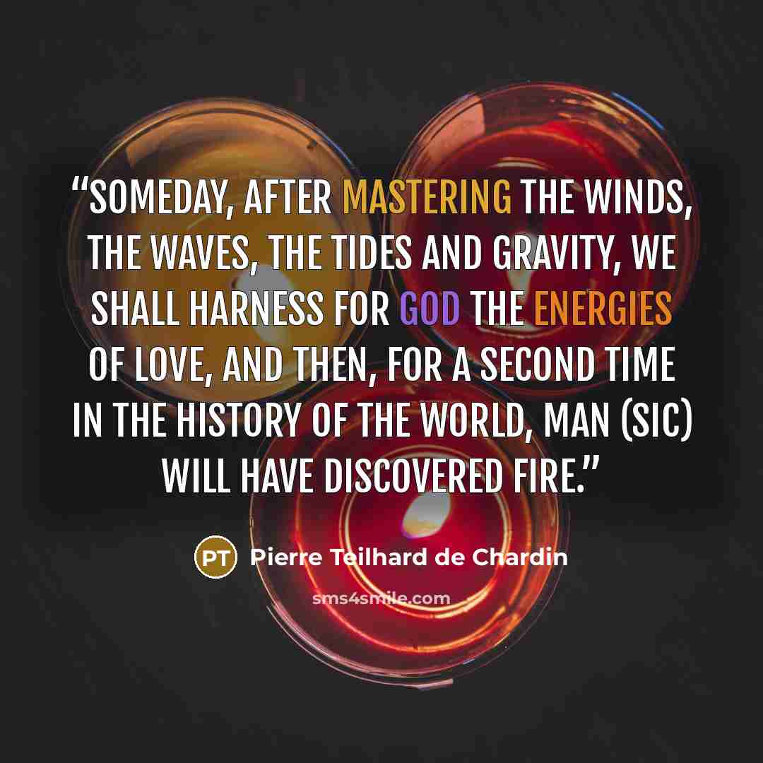 “Someday, after mastering the winds, the waves, the tides and gravity, we shall harness for God the energies of love, and then, for a second time in the history of the world, man (sic) will have discovered fire.” quote by Pierre Teilhard de Chardin
