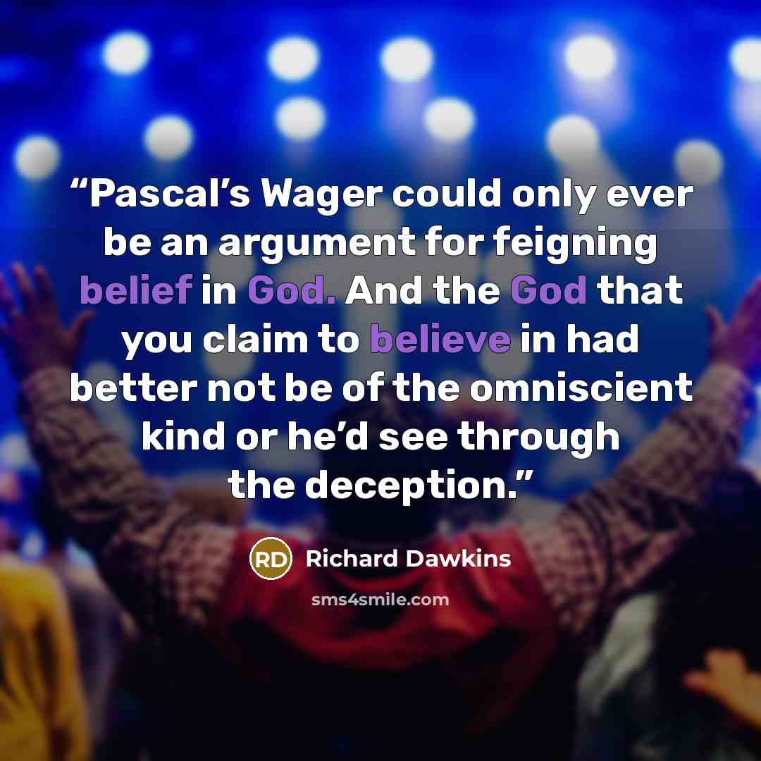 “Pascal’s Wager could only ever be an argument for feigning belief in God. And the God that you claim to believe in had better not be of the omniscient kind or he’d see through the deception.” quote by Richard Dawkins