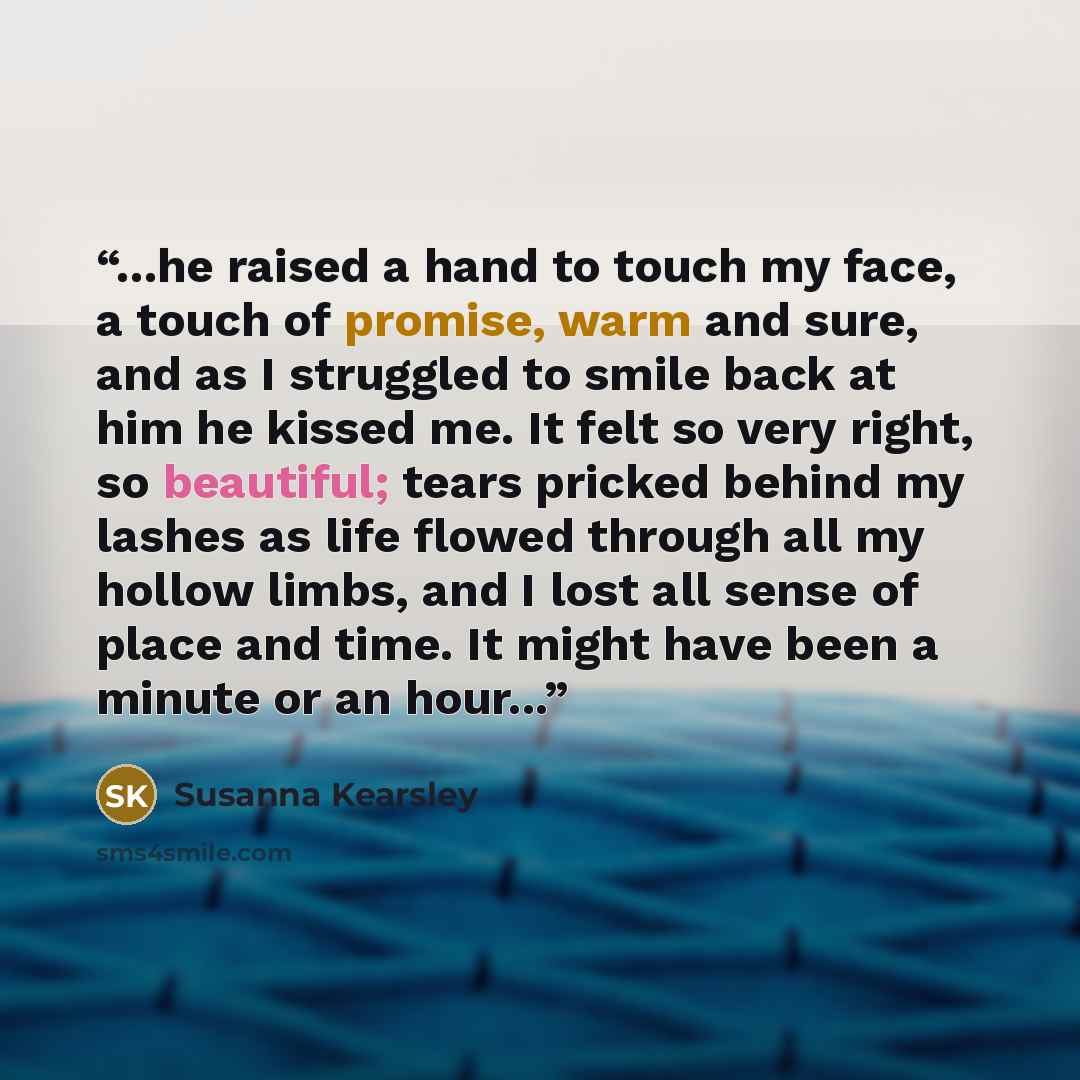 “...he raised a hand to touch my face, a touch of promise, warm and sure, and as I struggled to smile back at him he kissed me. It felt so very right, so beautiful; tears pricked behind my lashes as life flowed through all my hollow limbs, and I lost all sense of place and time. It might have been…” quote by Susanna Kearsley