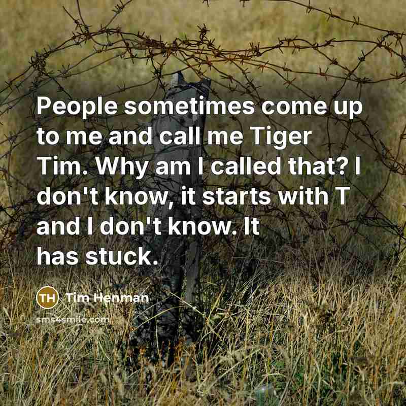 “People sometimes come up to me and call me Tiger Tim. Why am I called that? I don't know, it starts with T and I don't know. It has stuck.” quote by Tim Henman