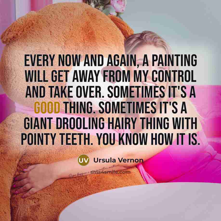 “Every now and again, a painting will get away from my control and take over. Sometimes it's a good thing. Sometimes it's a giant drooling hairy thing with pointy teeth. You know how it is.” quote by Ursula Vernon