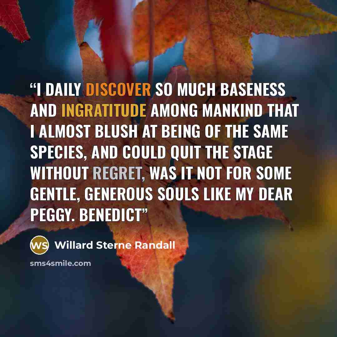 “I daily discover so much baseness and ingratitude among mankind that I almost blush at being of the same species, and could quit the stage without regret, was it not for some gentle, generous souls like my dear Peggy. Benedict” quote by Willard Sterne Randall