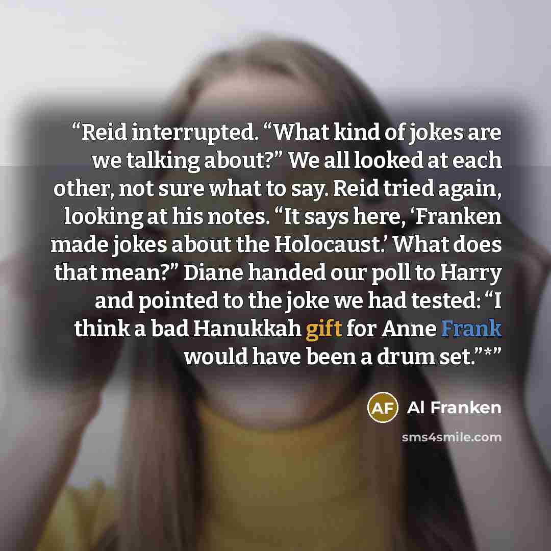 “Reid interrupted. “What kind of jokes are we talking about?” We all looked at each other, not sure what to say. Reid tried again, looking at his notes. “It says here, ‘Franken made jokes about the Holocaust.’ What does that mean?” Diane handed our poll to Harry and pointed to the joke we had…” quote by Al Franken