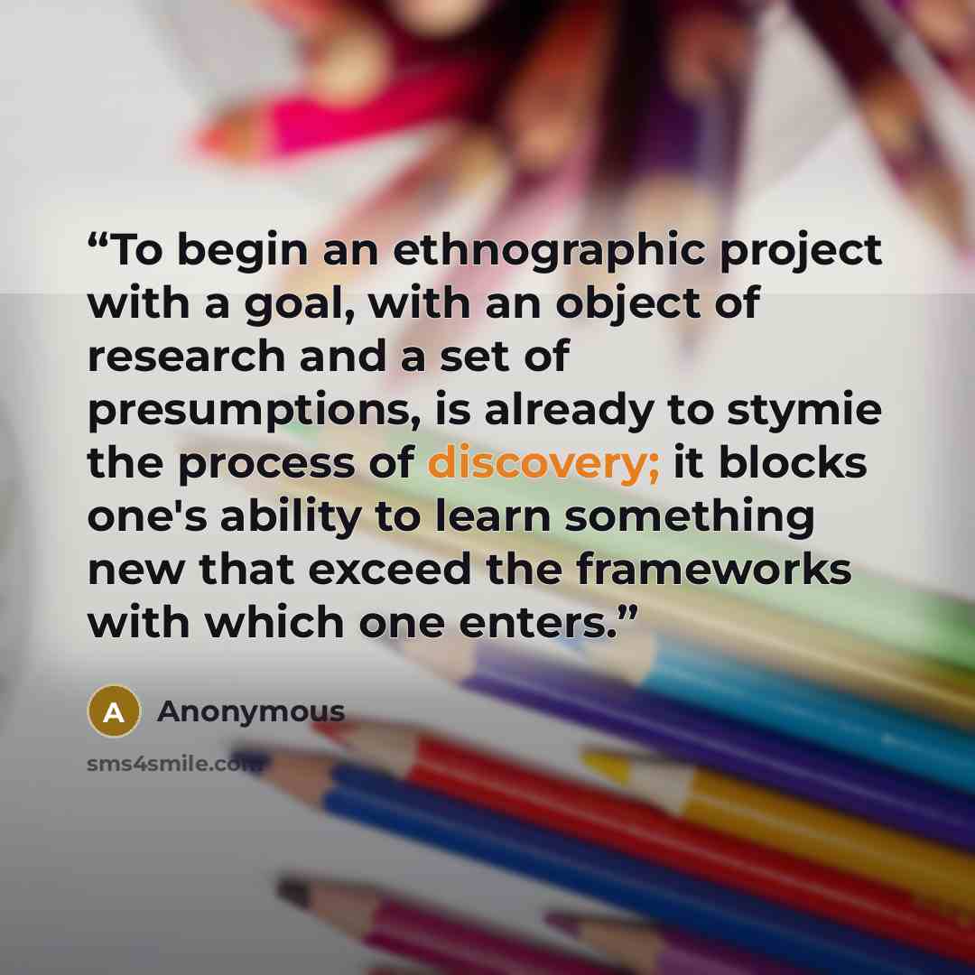 “To begin an ethnographic project with a goal, with an object of research and a set of presumptions, is already to stymie the process of discovery; it blocks one's ability to learn something new that exceed the frameworks with which one enters.” quote by Anonymous