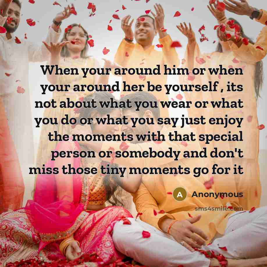 “When your around him or when your around her be yourself , its not about what you wear or what you do or what you say just enjoy the moments with that special person or somebody and don't miss those tiny moments go for it” quote by Anonymous