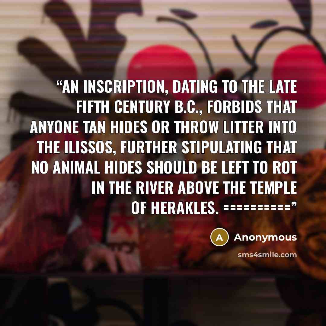 “An inscription, dating to the late fifth century B.C., forbids that anyone tan hides or throw litter into the Ilissos, further stipulating that no animal hides should be left to rot in the river above the temple of Herakles. ==========” quote by Anonymous