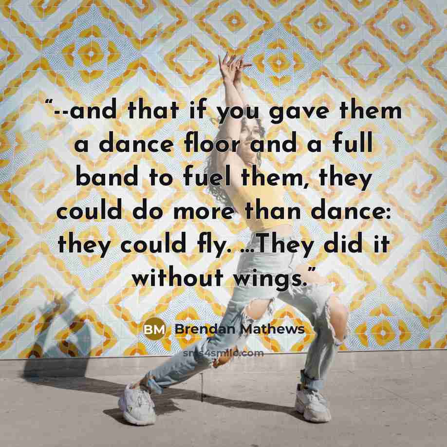 “--and that if you gave them a dance floor and a full band to fuel them, they could do more than dance: they could fly. …They did it without wings.” quote by Brendan Mathews